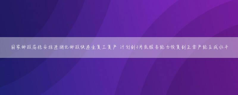 国家邮政局稳妥推进湖北邮政快递业复工复产 计划到3月底服务能力恢复到正常产能五成水平